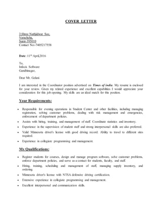 COVER LETTER
2,Shree Nathjidwar Soc,
Varachcha,
Surat-395010
Contact No:-7405217558
Date: 11th April,2016
To,
Infocis Software
Gandhinagar,
Dear Mr. Gelani
I am interested in the Coordinator position advertised on Times of india. My resume is enclosed
for your review. Given my related experience and excellent capabilities I would appreciate your
consideration for this job opening. My skills are an ideal match for this position.
Your Requirements:
 Responsible for evening operations in Student Center and other facilities, including managing
registration, solving customer problems, dealing with risk management and emergencies,
enforcement of department policies.
 Assists with hiring, training, and management of staff. Coordinate statistics and inventory.
 Experience in the supervision of student staff and strong interpersonal skills are also preferred.
 Valid Minnesota driver's license with good driving record. Ability to travel to different sites
required.
 Experience in collegiate programming and management.
My Qualifications:
 Register students for courses, design and manage program software, solve customer problems,
enforce department policies, and serve as a contact for students, faculty, and staff.
 Hiring, training, scheduling and management of staff, managing supply inventory, and
ordering.
 Minnesota driver's license with NTSA defensive driving certification.
 Extensive experience in collegiate programming and management.
 Excellent interpersonal and communication skills.
 