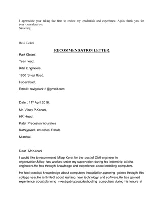 I appreciate your taking the time to review my credentials and experience. Again, thank you for
your consideration.
Sincerely,
Ravi Gelani
RECOMMENDATION LETTER
Ravi Gelani,
Tean lead,
Kiha Engineers,
1850 Sivaji Road,
Hyderabad,
Email : ravigelani11@gmail.com
Date : 11th April 2016.
Mr. Vinay P.Kanani,
HR Head,
Patel Precesion Industries
Kathiyavadi Industries Estate
Mumbai.
Dear Mr.Kanani
I would like to recommend Milap Korat for the post of Civil engineer in
organization.Milap has worked under my supervision during his internship at kiha
engineers.He has through knowledge and experience about installing computers.
He had practical knoweledge about computers insatallation,planning gained through this
college year.He is thrilled about learning new technology and software.He has gained
experience about planning investigating,troubleshooting computers during his tenure at
 
