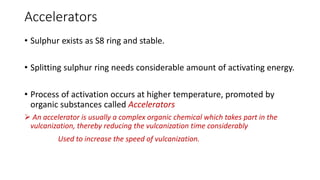 Accelerators
• Sulphur exists as S8 ring and stable.
• Splitting sulphur ring needs considerable amount of activating energy.
• Process of activation occurs at higher temperature, promoted by
organic substances called Accelerators
 An accelerator is usually a complex organic chemical which takes part in the
vulcanization, thereby reducing the vulcanization time considerably
Used to increase the speed of vulcanization.
 