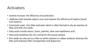 Activators
• Used to increase the efficiency of accelerators.
• Additives that activate sulphur cure and improve the efficiency of sulphur based
cure systems.
• Commonly used - Zinc fatty acid ester which is often formed in-situ by reaction of
fatty acid with zinc oxide.
• Fatty acids include stearic, lauric, palmitic, oleic and naphthenic acid.
• Fatty acid solubilizes the zinc and forms the actual catalyst.
• Zinc oxide can also act as a filler or white colorant in rubber products whereas the
fatty acid improves filler incorporation and dispersion.
 