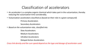 Classification of accelerators
• An accelerator is a complex organic chemical which takes part in the vulcanization, thereby
reducing the vulcanization time considerably.
• Vulcanization accelerators classified as (based on their role in a given compound)
Primary Accelerators
Secondary Accelerators
• Based on the vulcanization rate, classified into
Slow Accelerators
Medium Accelerators
Ultrafast Accelerators
Delayed Action Accelerators
Cross-link density and the cure speed depend on the type and dosage of accelerator used.
 
