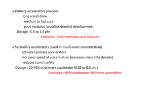 Primary accelerators provides
long scorch time
medium to fast cure
good modulus (crosslink density) development.
Dosage : 0.5 to 1.5 phr
Examples : Sulphenamides and thiazoles.
Secondary accelerators (used at much lower concentration)
activates primary accelerators
increases speed of vulcanization (increases cross links density)
reduces scorch safety
Dosage : 10-40% of primary accelerator (0.05 to 0.5 phr)
Examples : dithiocarbamate, thiurams, guanidines
 