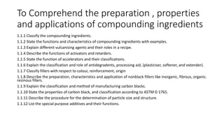 To Comprehend the preparation , properties
and applications of compounding ingredients
1.1.1 Classify the compounding ingredients.
1.1.2 State the functions and characteristics of compounding ingredients with examples.
1.1.3 Explain different vulcanising agents and their roles in a recipe.
1.1.4 Describe the functions of activators and retarders.
1.1.5 State the function of accelerators and their classifications.
1.1.6 Explain the classification and role of antidegradents, processing aid, (plasticiser, softener, and extender).
1.1.7 Classify fillers with respect to colour, reinforcement, origin
1.1.8 Describe the preparation, characteristics and application of nonblack fillers like inorganic, fibrous, organic.
resinous fillers.
1.1.9 Explain the classification and method of manufacturing carbon blacks.
1.1.10 State the properties of carbon black, and classification according to ASTM D 1765.
1.1.11 Describe the procedure for the determination of particle size and structure.
1.1.12 List the special purpose additives and their functions.
 