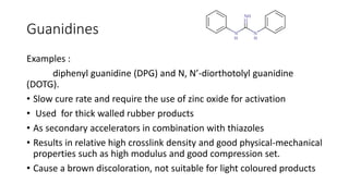 Guanidines
Examples :
diphenyl guanidine (DPG) and N, N’-diorthotolyl guanidine
(DOTG).
• Slow cure rate and require the use of zinc oxide for activation
• Used for thick walled rubber products
• As secondary accelerators in combination with thiazoles
• Results in relative high crosslink density and good physical-mechanical
properties such as high modulus and good compression set.
• Cause a brown discoloration, not suitable for light coloured products
 