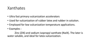 Xanthates
• Ultra fast primary vulcanization accelerators
• Used for vulcanization of rubber latex and rubber in solution.
• Employed for low vulcanization temperature applications.
• Examples :
Zinc (ZIX) and sodium isopropyl xanthate (NaIX). The later is
water soluble, and ideal for latex vulcanization.
 