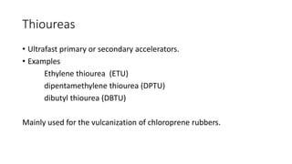 Thioureas
• Ultrafast primary or secondary accelerators.
• Examples
Ethylene thiourea (ETU)
dipentamethylene thiourea (DPTU)
dibutyl thiourea (DBTU)
Mainly used for the vulcanization of chloroprene rubbers.
 