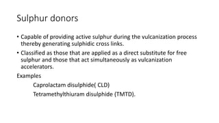 Sulphur donors
• Capable of providing active sulphur during the vulcanization process
thereby generating sulphidic cross links.
• Classified as those that are applied as a direct substitute for free
sulphur and those that act simultaneously as vulcanization
accelerators.
Examples
Caprolactam disulphide( CLD)
Tetramethylthiuram disulphide (TMTD).
 