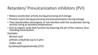 Retarders/ Prevulcanization inhibitors (PVI)
• Reduce accelerator activity during processing and storage.
• Prevent scorch during processing and prevulcanization during storage.
• They should either decompose or not interfere with the accelerator during
normal curing at elevated temperatures.
• Acts as organic acids that function by lowering the pH of the mixture, thus
retarding vulcanization.
Examples
Benzoic acid
phthalic anhydride (up to 2 phr)
maleic acid
Cyclohexylthiophthalimide (CTP)
 
