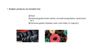 • Rubber products are divided into
 Tyres
 Industrial goods (motor vehicle, rail road transportation, construction
etc.)
 Consumer goods ( footwear, mats, inner tubes, O –rings etc.)
 