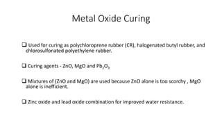 Metal Oxide Curing
 Used for curing as polychloroprene rubber (CR), halogenated butyl rubber, and
chlorosulfonated polyethylene rubber.
 Curing agents - ZnO, MgO and Pb2O3
 Mixtures of (ZnO and MgO) are used because ZnO alone is too scorchy , MgO
alone is inefficient.
 Zinc oxide and lead oxide combination for improved water resistance.
 