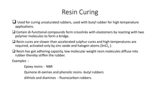 Resin Curing
 Used for curing unsaturated rubbers, used with butyl rubber for high temperature
applications.
 Certain di-functional compounds form crosslinks with elastomers by reacting with two
polymer molecules to form a bridge.
 Resin cures are slower than accelerated sulphur cures and high temperatures are
required, activated only by zinc oxide and halogen atoms (SnCl2 ).
 Resin has got adhering capacity, low molecular weight resin molecules diffuse into
rubber thereby stiffen the rubber.
Examples :
Epoxy resins - NBR
Quinone di-oximes and phenolic resins -butyl rubbers
dithiols and diamines - fluorocarbon rubbers.
 