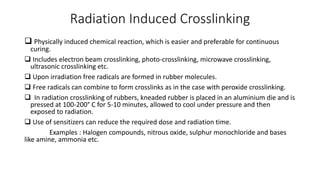 Radiation Induced Crosslinking
 Physically induced chemical reaction, which is easier and preferable for continuous
curing.
 Includes electron beam crosslinking, photo-crosslinking, microwave crosslinking,
ultrasonic crosslinking etc.
 Upon irradiation free radicals are formed in rubber molecules.
 Free radicals can combine to form crosslinks as in the case with peroxide crosslinking.
 In radiation crosslinking of rubbers, kneaded rubber is placed in an aluminium die and is
pressed at 100-200° C for 5-10 minutes, allowed to cool under pressure and then
exposed to radiation.
 Use of sensitizers can reduce the required dose and radiation time.
Examples : Halogen compounds, nitrous oxide, sulphur monochloride and bases
like amine, ammonia etc.
 