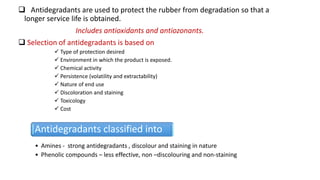  Antidegradants are used to protect the rubber from degradation so that a
longer service life is obtained.
Includes antioxidants and antiozonants.
 Selection of antidegradants is based on
 Type of protection desired
 Environment in which the product is exposed.
 Chemical activity
 Persistence (volatility and extractability)
 Nature of end use
 Discoloration and staining
 Toxicology
 Cost
Antidegradants classified into
• Amines - strong antidegradants , discolour and staining in nature
• Phenolic compounds – less effective, non –discolouring and non-staining
 