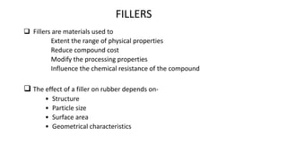 FILLERS
 Fillers are materials used to
Extent the range of physical properties
Reduce compound cost
Modify the processing properties
Influence the chemical resistance of the compound
 The effect of a filler on rubber depends on-
• Structure
• Particle size
• Surface area
• Geometrical characteristics
 
