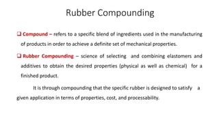 Rubber Compounding
 Compound – refers to a specific blend of ingredients used in the manufacturing
of products in order to achieve a definite set of mechanical properties.
 Rubber Compounding – science of selecting and combining elastomers and
additives to obtain the desired properties (physical as well as chemical) for a
finished product.
It is through compounding that the specific rubber is designed to satisfy a
given application in terms of properties, cost, and processability.
 