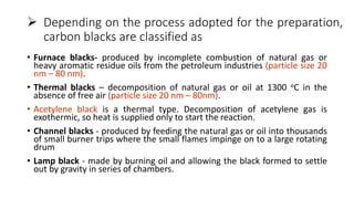  Depending on the process adopted for the preparation,
carbon blacks are classified as
• Furnace blacks- produced by incomplete combustion of natural gas or
heavy aromatic residue oils from the petroleum industries (particle size 20
nm – 80 nm).
• Thermal blacks – decomposition of natural gas or oil at 1300 oC in the
absence of free air (particle size 20 nm – 80nm).
• Acetylene black is a thermal type. Decomposition of acetylene gas is
exothermic, so heat is supplied only to start the reaction.
• Channel blacks - produced by feeding the natural gas or oil into thousands
of small burner trips where the small flames impinge on to a large rotating
drum
• Lamp black - made by burning oil and allowing the black formed to settle
out by gravity in series of chambers.
 