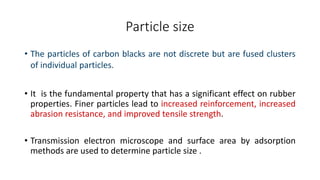 Particle size
• The particles of carbon blacks are not discrete but are fused clusters
of individual particles.
• It is the fundamental property that has a significant effect on rubber
properties. Finer particles lead to increased reinforcement, increased
abrasion resistance, and improved tensile strength.
• Transmission electron microscope and surface area by adsorption
methods are used to determine particle size .
 