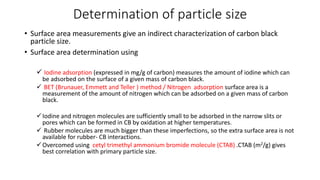 Determination of particle size
• Surface area measurements give an indirect characterization of carbon black
particle size.
• Surface area determination using
 Iodine adsorption (expressed in mg/g of carbon) measures the amount of iodine which can
be adsorbed on the surface of a given mass of carbon black.
 BET (Brunauer, Emmett and Teller ) method / Nitrogen adsorption surface area is a
measurement of the amount of nitrogen which can be adsorbed on a given mass of carbon
black.
Iodine and nitrogen molecules are sufficiently small to be adsorbed in the narrow slits or
pores which can be formed in CB by oxidation at higher temperatures.
 Rubber molecules are much bigger than these imperfections, so the extra surface area is not
available for rubber- CB interactions.
Overcomed using cetyl trimethyl ammonium bromide molecule (CTAB) .CTAB (m2/g) gives
best correlation with primary particle size.
 