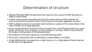 Determination of structure
 Dibutyl-Phthalate (DBP) oil absorption test measures the amount of DBP absorbed on
100g of carbon black.
 Involve measuring the absorption of oil by the carbon black and they indicate the
internal void volume present in both the primary and secondary aggregate structure.
 DBP is added by means of a constant-rate burette to a sample of the Carbon Black in the
mixer chamber of an absorptometer.
As the sample absorbs the oil the mixture changes from a free-flowing powder to a semi-
plastic continuous mass, leading to a sharp increase in viscosity, which is transmitted to
the torque-sensing system of the absorptometer.
The endpoint of the test is given by a pre-defined torque level.
The result is expressed as the oil absorption number (OAN), in ml/100 g.
 A high OAN number corresponds to a high structure, i.e. a high degree of branching and
clustering of the aggregates.
 