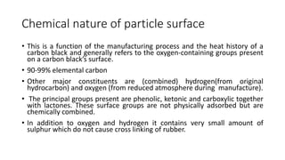Chemical nature of particle surface
• This is a function of the manufacturing process and the heat history of a
carbon black and generally refers to the oxygen-containing groups present
on a carbon black’s surface.
• 90-99% elemental carbon
• Other major constituents are (combined) hydrogen(from original
hydrocarbon) and oxygen (from reduced atmosphere during manufacture).
• The principal groups present are phenolic, ketonic and carboxylic together
with lactones. These surface groups are not physically adsorbed but are
chemically combined.
• In addition to oxygen and hydrogen it contains very small amount of
sulphur which do not cause cross linking of rubber.
 