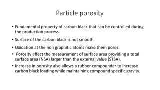 Particle porosity
• Fundamental property of carbon black that can be controlled during
the production process.
• Surface of the carbon black is not smooth
• Oxidation at the non graphitic atoms make them pores.
• Porosity affect the measurement of surface area providing a total
surface area (NSA) larger than the external value (STSA).
• Increase in porosity also allows a rubber compounder to increase
carbon black loading while maintaining compound specific gravity.
 