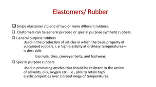 Elastomers/ Rubber
 Single elastomer / blend of two or more different rubbers.
 Elastomers can be general purpose or special purpose synthetic rubbers.
 General purpose rubbers
Used in the production of articles in which the basic property of
vulcanized rubbers, i. e high elasticity at ordinary temperatures—
is desirable
Example, tires, conveyer belts, and footwear.
 Special purpose rubbers
Used in producing articles that should be resistant to the action
of solvents, oils, oxygen etc. i. e , able to retain high
elastic properties over a broad range of temperatures.
 