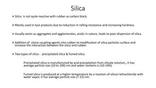 Silica
Silica is not quite reactive with rubber as carbon black.
Mostly used in tyre products due to reduction in rolling resistance and increasing hardness.
Usually exists as aggregates and agglomerates, acidic in nature, leads to poor dispersion of silica.
Addition of silane coupling agents into rubber to modification of silica particles surface and
increase the interaction between the silica and rubber.
Two types of silica - precipitated silica & fumed silica
Precipitated silica is manufactured by acid precipitation from silicate solution,, it has
average particle size (10 to 100) nm and water contains is (10-14%).
Fumed silica is produced at a higher temperature by a reaction of silicon tetrachloride with
water vapor, it has average particle size (7-15) nm.
 