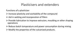 Plasticisers and extenders
Functions of a plasticizer
 Increase plasticity and workability of the compound
 Aid in wetting and incorporation of fillers
 Provide lubrication to improve extrusion, moulding or other shaping
operations
 Reduce batch temperature and power consumption during mixing
 Modify the properties of the vulcanized products.
 
