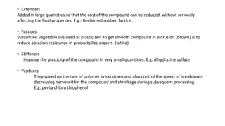• Extenders
Added in large quantities so that the cost of the compound can be reduced, without seriously
affecting the final properties. E.g.: Reclaimed rubber, factice .
• Factices
Vulcanized vegetable oils used as plasticizers to get smooth compound in extrusion (brown) & to
reduce abrasion resistance in products like erasers (white)
• Stiffeners
Improve the plasticity of the compound in very small quantities. E.g. dihydrazine sulfate
• Peptizers
They speed up the rate of polymer break down and also control the speed of breakdown,
decreasing nerve within the compound and shrinkage during subsequent processing.
E.g. penta chloro thiophenol
 