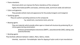 • Flame retardants
Chemicals which can improve the flame retardency of the compound
highly chlorinated paraffins and waxes, antimony oxide, aluminium oxide and selenium
• Colors and pigments
They provide esthetic look and appearance for the product [organic and inorganic]
• Tackifying agents
They are useful in providing tackiness to the compound.
E.g. wood rosin, coumarone resins, pine tar.
• Blowing agents
They are materials which provide either open or closed cell structure by producing CO2 or
nitrous gases during vulcanization
dinitroso pentamethylene tetramene (DNPT) , azocarbonamide (ADC), baking soda
(sod.bicarbonate)
• Bonding agents
They facilitate adhesion between rubbers, fibers, fabrics, metals
chemlok, resorcinol – formaldehyde- latex for dipping of nylon cords in tyre manufacture
 