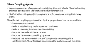 Silane Coupling Agents
• improve properties of compounds containing silica and silicate fillers by forming
chemical bonds across the filler and the rubber interface.
• bis-(3-triethoxysilylpropyl)tetrasulphane and 3-thio-cyanatopropyl triethoxy
silane.
The effect of coupling agents on the physical properties of the compound is to:
• lower compression set
• reduce heat build-up under dynamic conditions,
• reduce tan delta, improve crosslink stability
• improve tear related characteristics
• improve resistance to swelling by water.
• improve the abrasion resistance of compounds containing silica
reinforcement. The effect is dependent on the surface area of the silica.
 