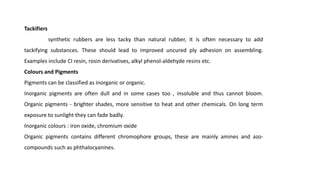 Tackifiers
synthetic rubbers are less tacky than natural rubber, it is often necessary to add
tackifying substances. These should lead to improved uncured ply adhesion on assembling.
Examples include CI resin, rosin derivatives, alkyl phenol-aldehyde resins etc.
Colours and Pigments
Pigments can be classified as inorganic or organic.
Inorganic pigments are often dull and in some cases too , insoluble and thus cannot bloom.
Organic pigments - brighter shades, more sensitive to heat and other chemicals. On long term
exposure to sunlight they can fade badly.
Inorganic colours : iron oxide, chromium oxide
Organic pigments contains different chromophore groups, these are mainly amines and azo-
compounds such as phthalocyanines.
 