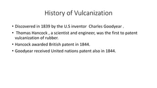 History of Vulcanization
• Discovered in 1839 by the U.S inventor Charles Goodyear .
• Thomas Hancock , a scientist and engineer, was the first to patent
vulcanization of rubber.
• Hancock awarded British patent in 1844.
• Goodyear received United nations patent also in 1844.
 