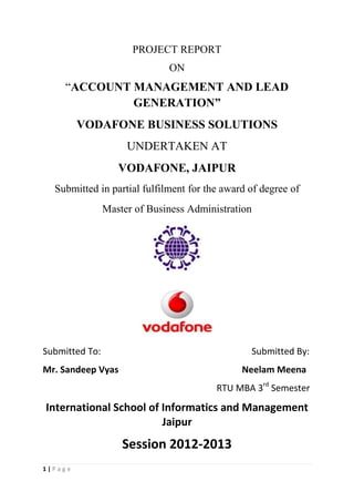 PROJECT REPORT
ON

“ACCOUNT MANAGEMENT AND LEAD
GENERATION”
VODAFONE BUSINESS SOLUTIONS
UNDERTAKEN AT
VODAFONE, JAIPUR
Submitted in partial fulfilment for the award of degree of
Master of Business Administration

Submitted To:

Submitted By:

Mr. Sandeep Vyas

Neelam Meena
RTU MBA 3rd Semester

International School of Informatics and Management
Jaipur

Session 2012-2013
1|Page

 