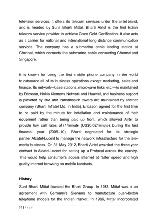 television services. It offers its telecom services under the airtel brand,
and is headed by Sunil Bharti Mittal. Bharti Airtel is the first Indian
telecom service provider to achieve Cisco Gold Certification. It also acts
as a carrier for national and international long distance communication
services. The company has a submarine cable landing station at
Chennai, which connects the submarine cable connecting Chennai and
Singapore.

It is known for being the first mobile phone company in the world
to outsource all of its business operations except marketing, sales and
finance. Its network—base stations, microwave links, etc.—is maintained
by Ericsson, Nokia Siemens Network and Huawei, and business support
is provided by IBM, and transmission towers are maintained by another
company (Bharti Infratel Ltd. in India). Ericsson agreed for the first time
to be paid by the minute for installation and maintenance of their
equipment rather than being paid up front, which allowed Airtel to
provide low call rates of 1/minute (US$0.02/minute). During the last
financial

year

(2009–10),

Bharti

negotiated

for

its

strategic

partner Alcatel-Lucent to manage the network infrastructure for the telemedia business. On 31 May 2012, Bharti Airtel awarded the three year
contract to Alcatel-Lucent for setting up a Protocol across the country.
This would help consumer‘s access internet at faster speed and high
quality internet browsing on mobile handsets.

History
Sunil Bharti Mittal founded the Bharti Group. In 1983, Mittal was in an
agreement with Germany's Siemens to manufacture push-button
telephone models for the Indian market. In 1986, Mittal incorporated
10 | P a g e

 