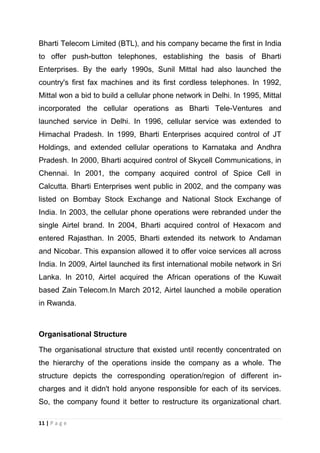 Bharti Telecom Limited (BTL), and his company became the first in India
to offer push-button telephones, establishing the basis of Bharti
Enterprises. By the early 1990s, Sunil Mittal had also launched the
country's first fax machines and its first cordless telephones. In 1992,
Mittal won a bid to build a cellular phone network in Delhi. In 1995, Mittal
incorporated the cellular operations as Bharti Tele-Ventures and
launched service in Delhi. In 1996, cellular service was extended to
Himachal Pradesh. In 1999, Bharti Enterprises acquired control of JT
Holdings, and extended cellular operations to Karnataka and Andhra
Pradesh. In 2000, Bharti acquired control of Skycell Communications, in
Chennai. In 2001, the company acquired control of Spice Cell in
Calcutta. Bharti Enterprises went public in 2002, and the company was
listed on Bombay Stock Exchange and National Stock Exchange of
India. In 2003, the cellular phone operations were rebranded under the
single Airtel brand. In 2004, Bharti acquired control of Hexacom and
entered Rajasthan. In 2005, Bharti extended its network to Andaman
and Nicobar. This expansion allowed it to offer voice services all across
India. In 2009, Airtel launched its first international mobile network in Sri
Lanka. In 2010, Airtel acquired the African operations of the Kuwait
based Zain Telecom.In March 2012, Airtel launched a mobile operation
in Rwanda.

Organisational Structure
The organisational structure that existed until recently concentrated on
the hierarchy of the operations inside the company as a whole. The
structure depicts the corresponding operation/region of different incharges and it didn't hold anyone responsible for each of its services.
So, the company found it better to restructure its organizational chart.
11 | P a g e

 