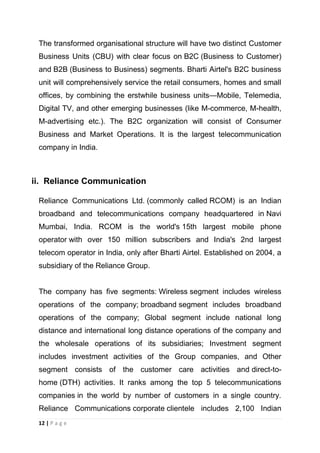 The transformed organisational structure will have two distinct Customer
Business Units (CBU) with clear focus on B2C (Business to Customer)
and B2B (Business to Business) segments. Bharti Airtel's B2C business
unit will comprehensively service the retail consumers, homes and small
offices, by combining the erstwhile business units—Mobile, Telemedia,
Digital TV, and other emerging businesses (like M-commerce, M-health,
M-advertising etc.). The B2C organization will consist of Consumer
Business and Market Operations. It is the largest telecommunication
company in India.

ii. Reliance Communication
Reliance Communications Ltd. (commonly called RCOM) is an Indian
broadband and telecommunications company headquartered in Navi
Mumbai, India. RCOM is the world's 15th largest mobile phone
operator with over 150 million subscribers and India's 2nd largest
telecom operator in India, only after Bharti Airtel. Established on 2004, a
subsidiary of the Reliance Group.

The company has five segments: Wireless segment includes wireless
operations of the company; broadband segment includes broadband
operations of the company; Global segment include national long
distance and international long distance operations of the company and
the wholesale operations of its subsidiaries; Investment segment
includes investment activities of the Group companies, and Other
segment consists of the customer care activities and direct-tohome (DTH) activities. It ranks among the top 5 telecommunications
companies in the world by number of customers in a single country.
Reliance Communications corporate clientele includes 2,100 Indian
12 | P a g e

 