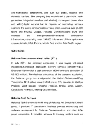 and multinational corporations, and over 800 global, regional and
domestic carriers. The company has established a pan-India, nextgeneration, integrated (wireless and wireline), convergent (voice, data
and video) digital network that is capable of supporting services
spanning the entire communications value chain, covering over 24,000
towns and 600,000 villages. Reliance Communications owns and
operates

the

next-generation IP-enabled

connectivity

infrastructure, comprising over 190,000 kilometres of fibre optic cable
systems in India, USA, Europe, Middle East and the Asia Pacific region.

Subsidiaries

Reliance Telecommunication Limited (RTL)
In July 2011, the company announced it was buying US-based
managed Ethernet and application delivery services company Yipes
Enterprise Services for a cash amount of 1200 crore (the equivalent of
US$300 million). The deal was announced of the overseas acquisition,
the Reliance group has amalgamated the United States-based Flag
Telecom for $210 million (roughly 950 crore). RTL operates in Madhya
Pradesh, West Bengal, Himachal Pradesh, Orissa, Bihar, Assam,
Kolkata and Northeast, offering GSM services.

Reliance Tech Services
Reliance Tech Services is the IT wing of Reliance Anil Dhirubhai Ambani
group. It provides IT consultancy, business process outsourcing and
software development for Reliance Communications and other ADA
group companies. It provides services to industry sectors such as

13 | P a g e

 