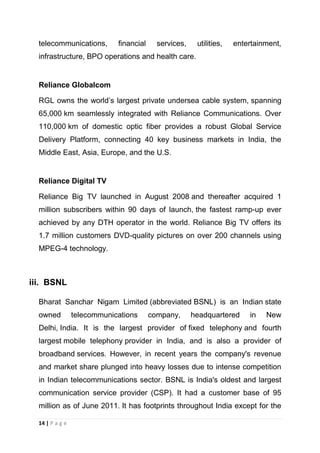 telecommunications,

financial

services,

utilities,

entertainment,

infrastructure, BPO operations and health care.

Reliance Globalcom
RGL owns the world‘s largest private undersea cable system, spanning
65,000 km seamlessly integrated with Reliance Communications. Over
110,000 km of domestic optic fiber provides a robust Global Service
Delivery Platform, connecting 40 key business markets in India, the
Middle East, Asia, Europe, and the U.S.

Reliance Digital TV
Reliance Big TV launched in August 2008 and thereafter acquired 1
million subscribers within 90 days of launch, the fastest ramp-up ever
achieved by any DTH operator in the world. Reliance Big TV offers its
1.7 million customers DVD-quality pictures on over 200 channels using
MPEG-4 technology.

iii. BSNL
Bharat Sanchar Nigam Limited (abbreviated BSNL) is an Indian state
owned

telecommunications

company,

headquartered

in

New

Delhi, India. It is the largest provider of fixed telephony and fourth
largest mobile telephony provider in India, and is also a provider of
broadband services. However, in recent years the company's revenue
and market share plunged into heavy losses due to intense competition
in Indian telecommunications sector. BSNL is India's oldest and largest
communication service provider (CSP). It had a customer base of 95
million as of June 2011. It has footprints throughout India except for the
14 | P a g e

 