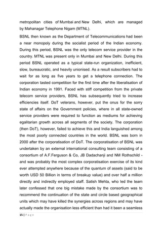 metropolitan cities of Mumbai and New Delhi, which are managed
by Mahanagar Telephone Nigam (MTNL).
BSNL then known as the Department of Telecommunications had been
a near monopoly during the socialist period of the Indian economy.
During this period, BSNL was the only telecom service provider in the
country. MTNL was present only in Mumbai and New Delhi. During this
period BSNL operated as a typical state-run organization, inefficient,
slow, bureaucratic, and heavily unionised. As a result subscribers had to
wait for as long as five years to get a telephone connection. The
corporation tasted competition for the first time after the liberalisation of
Indian economy in 1991. Faced with stiff competition from the private
telecom service providers, BSNL has subsequently tried to increase
efficiencies itself. DoT veterans, however, put the onus for the sorry
state of affairs on the Government policies, where in all state-owned
service providers were required to function as mediums for achieving
egalitarian growth across all segments of the society. The corporation
(then DoT), however, failed to achieve this and India languished among
the most poorly connected countries in the world. BSNL was born in
2000 after the corporatisation of DoT. The corporatisation of BSNL was
undertaken by an external international consulting team consisting of a
consortium of A.F.Ferguson & Co, JB Dadachanji and NM Rothschild and was probably the most complex corporatisation exercise of its kind
ever attempted anywhere because of the quantum of assets (said to be
worth USD 50 Billion in terms of breakup value) and over half a million
directly and indirectly employed staff. Satish Mehta, who led the team
later confessed that one big mistake made by the consortium was to
recommend the continuation of the state and circle based geographical
units which may have killed the synergies across regions and may have
actually made the organisation less efficient than had it been a seamless
15 | P a g e

 