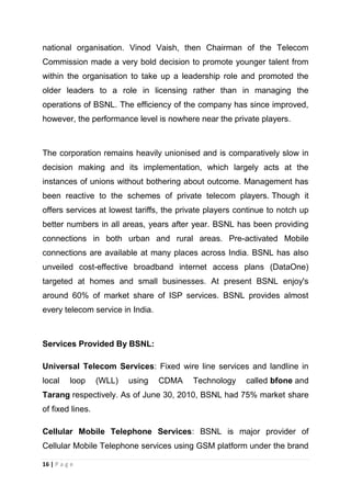 national organisation. Vinod Vaish, then Chairman of the Telecom
Commission made a very bold decision to promote younger talent from
within the organisation to take up a leadership role and promoted the
older leaders to a role in licensing rather than in managing the
operations of BSNL. The efficiency of the company has since improved,
however, the performance level is nowhere near the private players.

The corporation remains heavily unionised and is comparatively slow in
decision making and its implementation, which largely acts at the
instances of unions without bothering about outcome. Management has
been reactive to the schemes of private telecom players. Though it
offers services at lowest tariffs, the private players continue to notch up
better numbers in all areas, years after year. BSNL has been providing
connections in both urban and rural areas. Pre-activated Mobile
connections are available at many places across India. BSNL has also
unveiled cost-effective broadband internet access plans (DataOne)
targeted at homes and small businesses. At present BSNL enjoy's
around 60% of market share of ISP services. BSNL provides almost
every telecom service in India.

Services Provided By BSNL:
Universal Telecom Services: Fixed wire line services and landline in
local

loop

(WLL)

using

CDMA

Technology

called bfone and

Tarang respectively. As of June 30, 2010, BSNL had 75% market share
of fixed lines.
Cellular Mobile Telephone Services: BSNL is major provider of
Cellular Mobile Telephone services using GSM platform under the brand
16 | P a g e

 