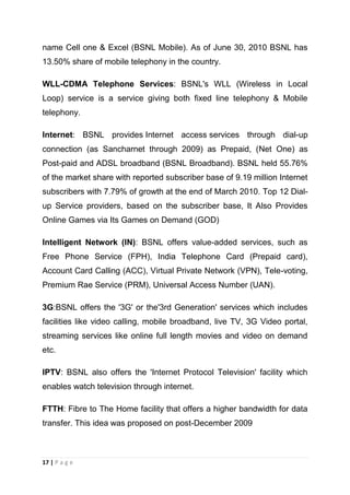 name Cell one & Excel (BSNL Mobile). As of June 30, 2010 BSNL has
13.50% share of mobile telephony in the country.
WLL-CDMA Telephone Services: BSNL's WLL (Wireless in Local
Loop) service is a service giving both fixed line telephony & Mobile
telephony.
Internet: BSNL provides Internet access services through dial-up
connection (as Sancharnet through 2009) as Prepaid, (Net One) as
Post-paid and ADSL broadband (BSNL Broadband). BSNL held 55.76%
of the market share with reported subscriber base of 9.19 million Internet
subscribers with 7.79% of growth at the end of March 2010. Top 12 Dialup Service providers, based on the subscriber base, It Also Provides
Online Games via Its Games on Demand (GOD)
Intelligent Network (IN): BSNL offers value-added services, such as
Free Phone Service (FPH), India Telephone Card (Prepaid card),
Account Card Calling (ACC), Virtual Private Network (VPN), Tele-voting,
Premium Rae Service (PRM), Universal Access Number (UAN).
3G:BSNL offers the '3G' or the'3rd Generation' services which includes
facilities like video calling, mobile broadband, live TV, 3G Video portal,
streaming services like online full length movies and video on demand
etc.
IPTV: BSNL also offers the 'Internet Protocol Television' facility which
enables watch television through internet.
FTTH: Fibre to The Home facility that offers a higher bandwidth for data
transfer. This idea was proposed on post-December 2009

17 | P a g e

 