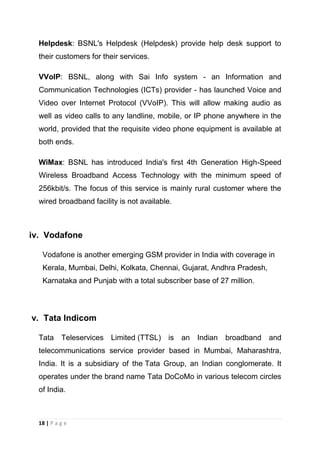 Helpdesk: BSNL's Helpdesk (Helpdesk) provide help desk support to
their customers for their services.
VVoIP: BSNL, along with Sai Info system - an Information and
Communication Technologies (ICTs) provider - has launched Voice and
Video over Internet Protocol (VVoIP). This will allow making audio as
well as video calls to any landline, mobile, or IP phone anywhere in the
world, provided that the requisite video phone equipment is available at
both ends.
WiMax: BSNL has introduced India's first 4th Generation High-Speed
Wireless Broadband Access Technology with the minimum speed of
256kbit/s. The focus of this service is mainly rural customer where the
wired broadband facility is not available.

iv. Vodafone
Vodafone is another emerging GSM provider in India with coverage in
Kerala, Mumbai, Delhi, Kolkata, Chennai, Gujarat, Andhra Pradesh,
Karnataka and Punjab with a total subscriber base of 27 million.

v. Tata Indicom
Tata Teleservices Limited (TTSL) is

an Indian

broadband and

telecommunications service provider based in Mumbai, Maharashtra,
India. It is a subsidiary of the Tata Group, an Indian conglomerate. It
operates under the brand name Tata DoCoMo in various telecom circles
of India.

18 | P a g e

 