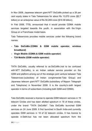 In Nov 2008, Japanese telecom giant NTT DoCoMo picked up a 26 per
cent equity stake in Tata Teleservices for about Rs 13,070 crore ($2.7
billion) or an enterprise value of Rs 50,269 crore ($10.38 billion).
In Feb 2008, TTSL announced that it would provide CDMA mobile
services targeted towards the youth, in association with the Virgin
Group on a Franchisee model basis.
Tata Teleservices provides mobile services under the following brand
names:


Tata

DoCoMo (CDMA

&

GSM

mobile

operator,

wireless

broadband)


Virgin Mobile (CDMA & GSM mobile operator)



T24 Mobile (GSM mobile operator)

TATA DoCoMo, usually referred to as DoCoMo (not to be confused
with NTT DoCoMo), is an Indian cellular service provider on the
GSM and platform-arising out of the strategic joint venture between Tata
Teleservices (subsidiary of Indian conglomerate Tata Group) and
Japanese telecom giant NTT DoCoMo (subsidiary of Nippon Telegraph
and Telephone) in November 2008. It is the country's sixth largest
operator in terms of subscribers (including both GSM and CDMA).

Tata DoCoMo received a license to operate GSM telecom services in 19
telecom Circles and has been allotted spectrum in 18 of these circles,
under the brand "TATA DoCoMo". Tata DoCoMo launched GSM
services on 24 June 2009. It first launched in South India and currently
operates GSM services in 18 of 22 telecom circles. It has licence to
operate in Delhi but has not been allocated spectrum from the
19 | P a g e

 