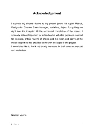 Acknowledgement
I express my sincere thanks to my project guide, Mr Agam Mathur,
Designation Channel Sales Manager, Vodafone, Jaipur, for guiding me
right form the inception till the successful completion of the project. I
sincerely acknowledge him for extending his valuable guidance, support
for literature, critical reviews of project and the report and above all the
moral support he had provided to me with all stages of this project.
I would also like to thank my faculty members for their constant support
and motivation.

Neelam Meena

2|Page

 