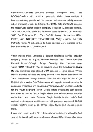Government. DoCoMo

provides

services

throughout

India.

Tata

DOCOMO offers both prepaid and post-paid cellular phone services. It
has become very popular with its one second pulse especially in semiurban and rural areas. On 5 November 2010, Tata DOCOMO became
the first private sector telecom company to launch 3G services in India.
Tata DOCOMO had about 42.34 million users at the end of December
2010. On 20 October 2011, Tata DoCoMo brought its brands - GSM,
Photon, and INTERNET TATADOCOMO Walky - under the Tata
DoCoMo name. All subscribers to these services were migrated to the
DoCoMo brand on 20 October 2011.

Virgin Mobile India Limited is a cellular telephone service provider
company which is a joint venture between Tata Teleservices and
Richard

Branson's Virgin

Group.

Currently,

the

company

uses

Tata's CDMA network to offer its services under the brand name Virgin
Mobile, and it has also started GSM services in some states. ―Virgin
Mobile‖ branded services are being offered to the Indian consumers by
Tata Teleservices through a brand franchise with Virgin Mobile. Virgin
Mobile India provides Tata Teleservices with experience and expertise in
designing, marketing and servicing of ―Virgin Mobile‖ branded products
for the youth segment. Virgin Mobile offers prepaid and post-paid on
both GSM as well as CDMA. Virgin Mobile also offers wireless services
under the brand name Datamax. Virgin Mobile is also India's first
national youth-focused mobile service, with presence across 45, 00,000
outlets reaching over 3, 20, 00000 cities, towns and villages across
India.
It was also ranked as the No. 1 for customer satisfaction within the first
year of its launch with an overall score of over 95%. It have also been
20 | P a g e

 