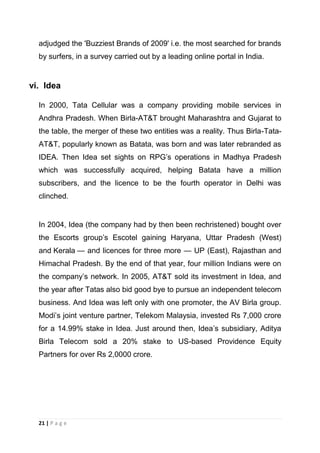 adjudged the 'Buzziest Brands of 2009' i.e. the most searched for brands
by surfers, in a survey carried out by a leading online portal in India.

vi. Idea
In 2000, Tata Cellular was a company providing mobile services in
Andhra Pradesh. When Birla-AT&T brought Maharashtra and Gujarat to
the table, the merger of these two entities was a reality. Thus Birla-TataAT&T, popularly known as Batata, was born and was later rebranded as
IDEA. Then Idea set sights on RPG‘s operations in Madhya Pradesh
which was successfully acquired, helping Batata have a million
subscribers, and the licence to be the fourth operator in Delhi was
clinched.

In 2004, Idea (the company had by then been rechristened) bought over
the Escorts group‘s Escotel gaining Haryana, Uttar Pradesh (West)
and Kerala — and licences for three more — UP (East), Rajasthan and
Himachal Pradesh. By the end of that year, four million Indians were on
the company‘s network. In 2005, AT&T sold its investment in Idea, and
the year after Tatas also bid good bye to pursue an independent telecom
business. And Idea was left only with one promoter, the AV Birla group.
Modi‘s joint venture partner, Telekom Malaysia, invested Rs 7,000 crore
for a 14.99% stake in Idea. Just around then, Idea‘s subsidiary, Aditya
Birla Telecom sold a 20% stake to US-based Providence Equity
Partners for over Rs 2,0000 crore.

21 | P a g e

 