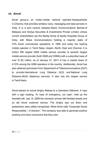 vii. Aircel
Aircel

group is

an

Indian mobile

network

operator headquartered

in Chennai, that provides wireless voice, messaging and data services in
India. It is a joint venture between Maxis Communications Berhad of
Malaysia and Sindya Securities & Investments Private Limited, whose
current shareholders are the Reddy family of Apollo Hospitals Group of
India, with Maxis Communications holding a majority stake of
74%. Aircel commenced operations in 1999 and today the leading
mobile operator in Tamil Nadu, Assam, North- East and Chennai. It is
India‘s fifth largest GSM mobile service provider & seventh largest
mobile service provider (both GSM and CDMA) with a subscriber base of
over 51.83 million, as of January 31, 2011. It has a market share of
6.72% among the GSM operators in the country. Additionally, Aircel has
also obtained permission from Department of Telecommunications (DoT)
to

provide International

Long

Distance

(ILD)

and National

Long

Distance (NLD) telephony services. It also has the largest service
in Tamil Nadu.

Aircel placed an actual dinghy lifeboat to a downtown billboard. A rope
with a sign reading, ―In case of emergency, cut rope‖, held up the
branded raft. July 15, 2009 the monsoon arrived with flooded streets and
so did Aircel customer service. The dinghy was cut down and
pedestrians were safely transported. What Aircel calls ―Corporate Social
Responsibility – A Solution‖. The company was able to generate positive
publicity and show consumers that they care.

22 | P a g e

 