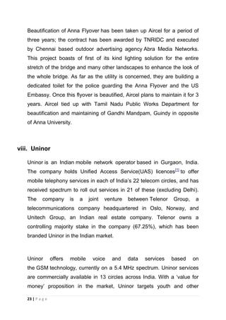 Beautification of Anna Flyover has been taken up Aircel for a period of
three years; the contract has been awarded by TNRIDC and executed
by Chennai based outdoor advertising agency Abra Media Networks.
This project boasts of first of its kind lighting solution for the entire
stretch of the bridge and many other landscapes to enhance the look of
the whole bridge. As far as the utility is concerned, they are building a
dedicated toilet for the police guarding the Anna Flyover and the US
Embassy. Once this flyover is beautified, Aircel plans to maintain it for 3
years. Aircel tied up with Tamil Nadu Public Works Department for
beautification and maintaining of Gandhi Mandpam, Guindy in opposite
of Anna University.

viii. Uninor
Uninor is an Indian mobile network operator based in Gurgaon, India.
The company holds Unified Access Service(UAS) licences[1] to offer
mobile telephony services in each of India‘s 22 telecom circles, and has
received spectrum to roll out services in 21 of these (excluding Delhi).
The

company

is

a

joint

venture

between Telenor

Group,

a

telecommunications company headquartered in Oslo, Norway, and
Unitech Group, an Indian real estate company. Telenor owns a
controlling majority stake in the company (67.25%), which has been
branded Uninor in the Indian market.

Uninor

offers

mobile

voice

and

data

services

based

on

the GSM technology, currently on a 5.4 MHz spectrum. Uninor services
are commercially available in 13 circles across India. With a ‗value for
money‘ proposition in the market, Uninor targets youth and other
23 | P a g e

 
