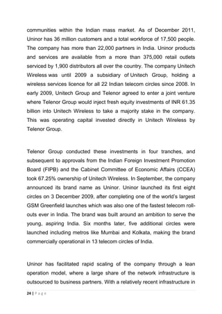 communities within the Indian mass market. As of December 2011,
Uninor has 36 million customers and a total workforce of 17,500 people.
The company has more than 22,000 partners in India. Uninor products
and services are available from a more than 375,000 retail outlets
serviced by 1,900 distributors all over the country. The company Unitech
Wireless was until 2009 a subsidiary of Unitech Group, holding a
wireless services licence for all 22 Indian telecom circles since 2008. In
early 2009, Unitech Group and Telenor agreed to enter a joint venture
where Telenor Group would inject fresh equity investments of INR 61.35
billion into Unitech Wireless to take a majority stake in the company.
This was operating capital invested directly in Unitech Wireless by
Telenor Group.

Telenor Group conducted these investments in four tranches, and
subsequent to approvals from the Indian Foreign Investment Promotion
Board (FIPB) and the Cabinet Committee of Economic Affairs (CCEA)
took 67.25% ownership of Unitech Wireless. In September, the company
announced its brand name as Uninor. Uninor launched its first eight
circles on 3 December 2009, after completing one of the world‘s largest
GSM Greenfield launches which was also one of the fastest telecom rollouts ever in India. The brand was built around an ambition to serve the
young, aspiring India. Six months later, five additional circles were
launched including metros like Mumbai and Kolkata, making the brand
commercially operational in 13 telecom circles of India.

Uninor has facilitated rapid scaling of the company through a lean
operation model, where a large share of the network infrastructure is
outsourced to business partners. With a relatively recent infrastructure in
24 | P a g e

 